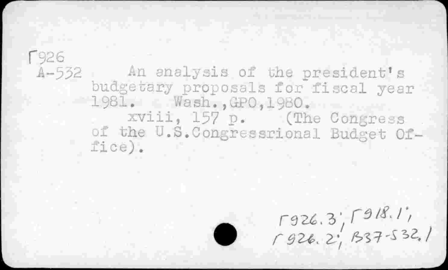 ﻿
f926
A-532 -An analysis of the president’s budgetary proposals for fiscal year 1981. Wash.,GPO,1980.
xviii, 157 p. (The Congress of the U. S. Con.gressrional Budget Office).
3' I , C 92-4. 2^ /5»S7'^s2./